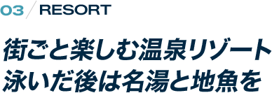 RESORT  街ごと楽しむ温泉リゾート 泳いだあとは名湯と池魚を